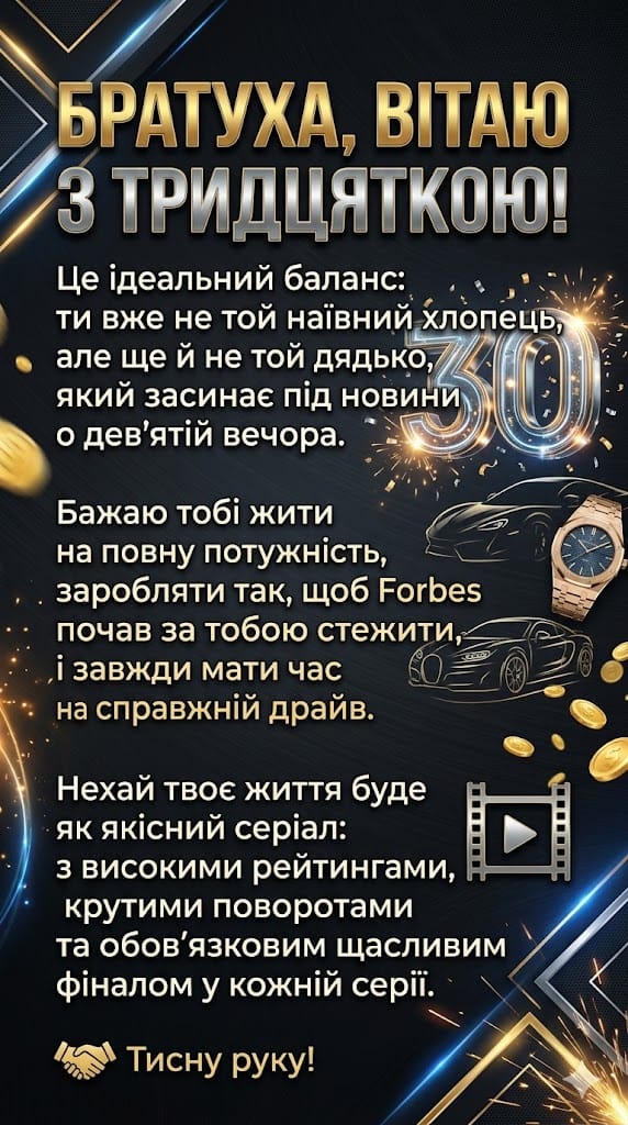 Динамічне вертикальне зображення для мобільного пошуку з привітанням до 30-річчя брата або близького друга. Дизайн виконаний у стилі «luxury» на темно-графітовому фоні з золотими геометричними лініями, іскрами та монетами. На зображенні присутні символи успіху: контури спорткарів, вишуканий наручний годинник, сяюча цифра «30» та іконка кінострічки. По центру розміщено драйвовий текст привітання про «ідеальний баланс» у 30 років, успіх рівня Forbes та побажання життя, схожого на крутий серіал. Внизу іконка рукостискання та підпис «Тисну руку!».